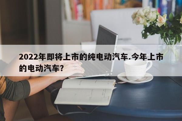 2022年即将上市的纯电动汽车.今年上市的电动汽车?